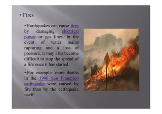 • Fires
  • Earthquakes can cause fires
  by      damaging       electrical
  power or gas lines. In the
  event of water mains
  rupturing and a loss of
  pressure, it may also become
  difficult to stop the spread of
  a fire once it has started.
  • For example, more deaths
  in the 1906 San Francisco
  earthquake were caused by
  fire than by the earthquake
  itself.
 