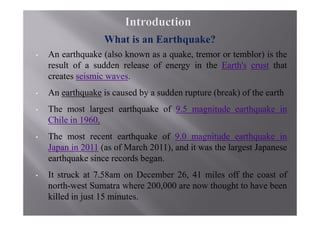 •   An earthquake (also known as a quake, tremor or temblor) is the
    result of a sudden release of energy in the Earth's crust that
    creates seismic waves.
•   An earthquake is caused by a sudden rupture (break) of the earth
•   The most largest earthquake of 9.5 magnitude earthquake in
    Chile in 1960.
•   The most recent earthquake of 9.0 magnitude earthquake in
    Japan in 2011 (as of March 2011), and it was the largest Japanese
    earthquake since records began.
•   It struck at 7.58am on December 26, 41 miles off the coast of
    north-west Sumatra where 200,000 are now thought to have been
    killed in just 15 minutes.
 
