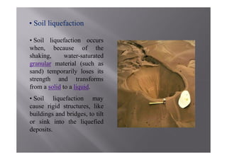 • Soil liquefaction

• Soil liquefaction occurs
when, because of the
shaking,      water-saturated
granular material (such as
sand) temporarily loses its
strength and transforms
from a solid to a liquid.
• Soil liquefaction may
cause rigid structures, like
buildings and bridges, to tilt
or sink into the liquefied
deposits.
 