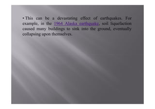 • This can be a devastating effect of earthquakes. For
example, in the 1964 Alaska earthquake, soil liquefaction
caused many buildings to sink into the ground, eventually
collapsing upon themselves.
 