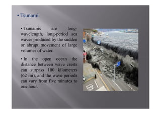 • Tsunami

 • Tsunamis     are      long-
 wavelength, long-period sea
 waves produced by the sudden
 or abrupt movement of large
 volumes of water.
 • In the open ocean the
 distance between wave crests
 can surpass 100 kilometers
 (62 mi), and the wave periods
 can vary from five minutes to
 one hour.
 