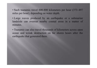 • Such tsunamis travel 600-800 kilometers per hour (373–497
miles per hour), depending on water depth.
• Large waves produced by an earthquake or a submarine
landslide can overrun nearby coastal areas in a matter of
minutes.
• Tsunamis can also travel thousands of kilometers across open
ocean and wreak destruction on far shores hours after the
earthquake that generated them.
 