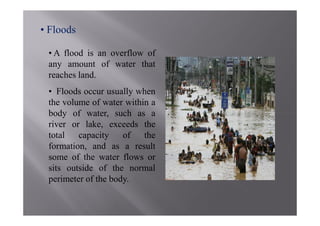 • Floods

 • A flood is an overflow of
 any amount of water that
 reaches land.
 • Floods occur usually when
 the volume of water within a
 body of water, such as a
 river or lake, exceeds the
 total   capacity    of   the
 formation, and as a result
 some of the water flows or
 sits outside of the normal
 perimeter of the body.
 