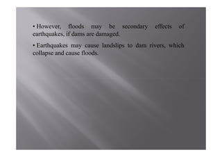 • However, floods may be secondary         effects   of
earthquakes, if dams are damaged.
• Earthquakes may cause landslips to dam rivers, which
collapse and cause floods.
 