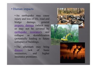 • Human impacts

  • An earthquake may cause
  injury and loss of life, road and
  bridge      damage,       general
  property damage (which may
  or may not be covered by
  earthquake insurance), and
  collapse or destabilization
  (potentially leading to future
  collapse) of buildings.
  • The aftermath may bring
  disease,     lack     of  basic
  necessities,      and    higher
  insurance premiums.
 