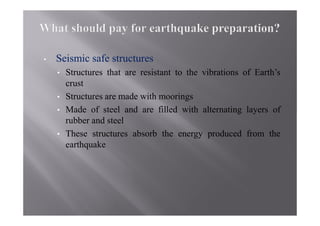 •   Seismic safe structures
    •   Structures that are resistant to the vibrations of Earth’s
        crust
    •   Structures are made with moorings
    •   Made of steel and are filled with alternating layers of
        rubber and steel
    •   These structures absorb the energy produced from the
        earthquake
 