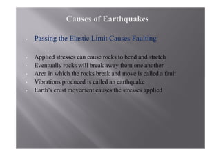 •   Passing the Elastic Limit Causes Faulting

•   Applied stresses can cause rocks to bend and stretch
•   Eventually rocks will break away from one another
•   Area in which the rocks break and move is called a fault
•   Vibrations produced is called an earthquake
•   Earth’s crust movement causes the stresses applied
 