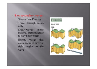•   S or secondary waves
     •   Slower than P waves
     •   Travel through solids
         only
     •   Shear waves - move
         material perpendicular
         to wave movement
     •   Energy waves that
         cause rocks to move at
         right angles to the
         wave
 