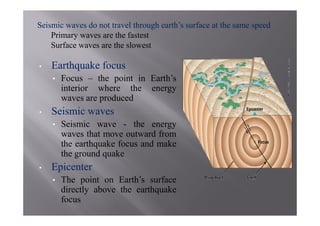 Seismic waves do not travel through earth’s surface at the same speed
    Primary waves are the fastest
    Surface waves are the slowest

•   Earthquake focus
    •   Focus – the point in Earth’s
        interior where the energy
        waves are produced
•   Seismic waves
    •   Seismic wave - the energy
        waves that move outward from
        the earthquake focus and make
        the ground quake
•   Epicenter
    •   The point on Earth’s surface
        directly above the earthquake
        focus
 