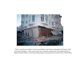 “Soft” or weak first story failure of a four-story building in San Francisco damaged by the October, 1989
Loma Prieta earthquake. In this case the weak story is caused by reduced shear wall strength and lack of
diagonal bracing related to constructing parking garages (note garage doors) in the first story of the building.
 