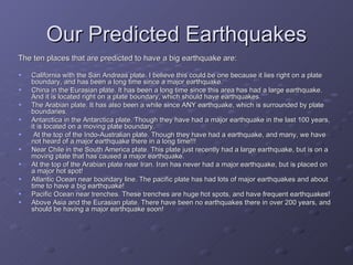Our Predicted Earthquakes The ten places that are predicted to have a big earthquake are: California with the San Andreas plate. I believe this could be one because it lies right on a plate boundary, and has been a long time since a major earthquake. China in the Eurasian plate. It has been a long time since this area has had a large earthquake. And it is located right on a plate boundary, which should have earthquakes. The Arabian plate. It has also been a while since ANY earthquake, which is surrounded by plate boundaries. Antarctica in the Antarctica plate. Though they have had a major earthquake in the last 100 years, it is located on a moving plate boundary. At the top of the Indo-Australian plate. Though they have had a earthquake, and many, we have not heard of a major earthquake there in a long time!!! Near Chile in the South America plate. This plate just recently had a large earthquake, but is on a moving plate that has caused a major earthquake. At the top of the Arabian plate near Iran. Iran has never had a major earthquake, but is placed on a major hot spot! Atlantic Ocean near boundary line. The pacific plate has had lots of major earthquakes and about time to have a big earthquake! Pacific Ocean near trenches. These trenches are huge hot spots, and have frequent earthquakes! Above Asia and the Eurasian plate. There have been no earthquakes there in over 200 years, and should be having a major earthquake soon! 