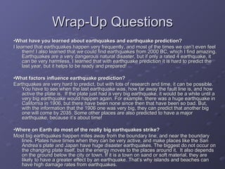 Wrap-Up Questions • What have you learned about earthquakes and earthquake prediction? I learned that earthquakes happen very frequently, and most of the times we can’t even feel them! I also learned that we could find earthquakes from 2000 BC, which I find amazing. Earthquakes are a very dangerous natural disaster, but if only a rated 4 earthquake, it can be very harmless. I learned that with earthquake prediction it is hard to predict the last year, but it helps to be ready and prepared! • What factors influence earthquake prediction? Earthquakes are very hard to predict, but with lots of research and time, it can be possible. You have to see when the last earthquake was, how far away the fault line is, and how active the plate is.  If the plate just had a very big earthquake, it would be a while until a very big earthquake would happen again. For example, there was a huge earthquake in California in 1906, but there have been none since then that have been so bad. But, with the information that the 1906 one was very big, they can predict that another big one will come by 2035. Some other places are also predicted to have a major earthquake, because it’s about time! • Where on Earth do most of the really big earthquakes strike? Most big earthquakes happen miles away from the boundary line, and near the boundary lines. Plates have times when they can be very active, and make places like the San Andrea’s plate and Japan have huge disaster earthquakes. The biggest do not occur on the changing plate itself, but the energy moves to the places around it.  It also depends on the ground below the city or town. If it is a town on sand or soft material, they are likely to have a greater effect by an earthquake. That’s why islands and beaches can have high damage rates from earthquakes.  