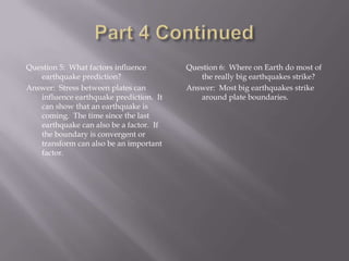 Part 4 ContinuedQuestion 5:  What factors influence earthquake prediction?Answer:  Stress between plates can influence earthquake prediction.  It can show that an earthquake is coming.  The time since the last earthquake can also be a factor.  If the boundary is convergent or transform can also be an important factor.  Question 6:  Where on Earth do most of the really big earthquakes strike?Answer:  Most big earthquakes strike around plate boundaries.  
