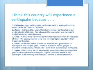 I think this country will experience a earthquake because . . . 1. California –  Japan had the major earthquake and it is sending aftershocks across the Pacific Ocean to California. 2. Mexico –  In the past few years, there has been many earthquakes on the western border of Mexico.  This is because the country lies on a convergent (colliding together) plate boundary. 3. Chile –  In 2010, there were many earthquakes that occurred on the west coast of Chile.  The country happens to lie on a convergent plate boundary which, triggers earthquakes. 4. India –  The eastern section of India has experienced a good amount of earthquakes over the past years.  India has its eastern border lying on a transform-fault boundary, which is why I think it will experience an earthquake. 5. Algeria –  This country has not experienced many earthquakes in the past few years but has experienced in the past.  Algeria’s northern section is on a convergent plate boundary where about 47 percent of earthquakes occur. 