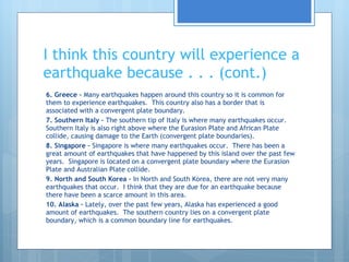 I think this country will experience a earthquake because . . . (cont.) 6. Greece –  Many earthquakes happen around this country so it is common for them to experience earthquakes.  This country also has a border that is associated with a convergent plate boundary. 7. Southern Italy –  The southern tip of Italy is where many earthquakes occur.  Southern Italy is also right above where the Eurasion Plate and African Plate collide, causing damage to the Earth (convergent plate boundaries). 8. Singapore –  Singapore is where many earthquakes occur.  There has been a great amount of earthquakes that have happened by this island over the past few years.  Singapore is located on a convergent plate boundary where the Eurasion Plate and Australian Plate collide. 9. North and South Korea –  In North and South Korea, there are not very many earthquakes that occur.  I think that they are due for an earthquake because there have been a scarce amount in this area.  10. Alaska –  Lately, over the past few years, Alaska has experienced a good amount of earthquakes.  The southern country lies on a convergent plate boundary, which is a common boundary line for earthquakes.  