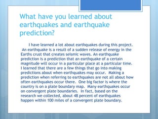What have you learned about earthquakes and earthquake prediction? I have learned a lot about earthquakes during this project.  An earthquake is a result of a sudden release of energy in the Earths crust that creates seismic waves. An earthquake prediction is a prediction that an earthquake of a certain magnitude will occur in a particular place at a particular time. I learned that there are a few things that go into making predictions about when earthquakes may occur.  Making a prediction when referring to earthquakes are not all about how often earthquakes occur there.  One big factor is where the country is on a plate boundary map.  Many earthquakes occur on convergent plate boundaries.  In fact, based on the research we collected, about 48 percent of earthquakes happen within 100 miles of a convergent plate boundary.  