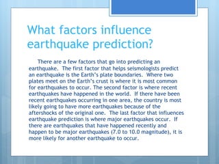 What factors influence earthquake prediction? There are a few factors that go into predicting an earthquake.  The first factor that helps seismologists predict an earthquake is the Earth’s plate boundaries.  Where two plates meet on the Earth’s crust is where it is most common for earthquakes to occur. The second factor is where recent earthquakes have happened in the world.  If there have been recent earthquakes occurring in one area, the country is most likely going to have more earthquakes because of the aftershocks of the original one.  The last factor that influences earthquake prediction is where major earthquakes occur.  If there are earthquakes that have happened recently and happen to be major earthquakes (7.0 to 10.0 magnitude), it is more likely for another earthquake to occur. 