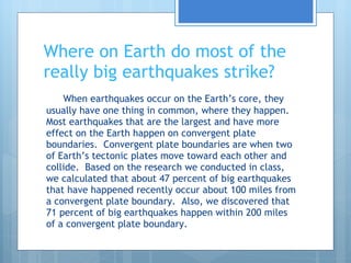 Where on Earth do most of the really big earthquakes strike? When earthquakes occur on the Earth’s core, they usually have one thing in common, where they happen.  Most earthquakes that are the largest and have more effect on the Earth happen on convergent plate boundaries.  Convergent plate boundaries are when two of Earth’s tectonic plates move toward each other and collide.  Based on the research we conducted in class, we calculated that about 47 percent of big earthquakes that have happened recently occur about 100 miles from a convergent plate boundary.  Also, we discovered that 71 percent of big earthquakes happen within 200 miles of a convergent plate boundary. 