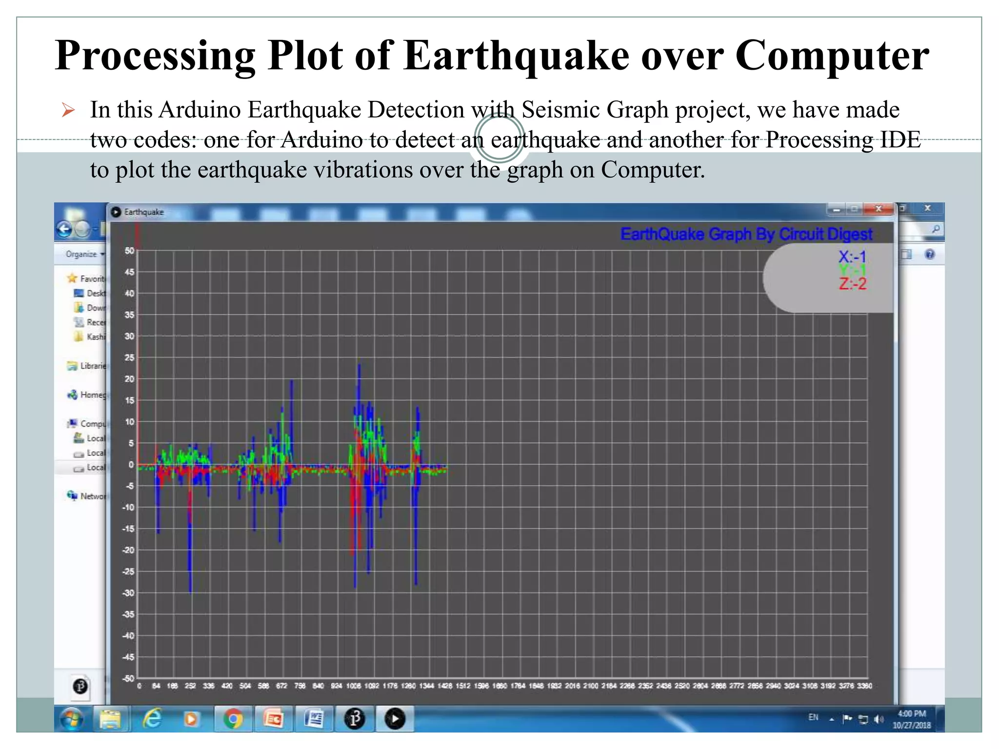 Processing Plot of Earthquake over Computer
 In this Arduino Earthquake Detection with Seismic Graph project, we have made
two codes: one for Arduino to detect an earthquake and another for Processing IDE
to plot the earthquake vibrations over the graph on Computer.
 