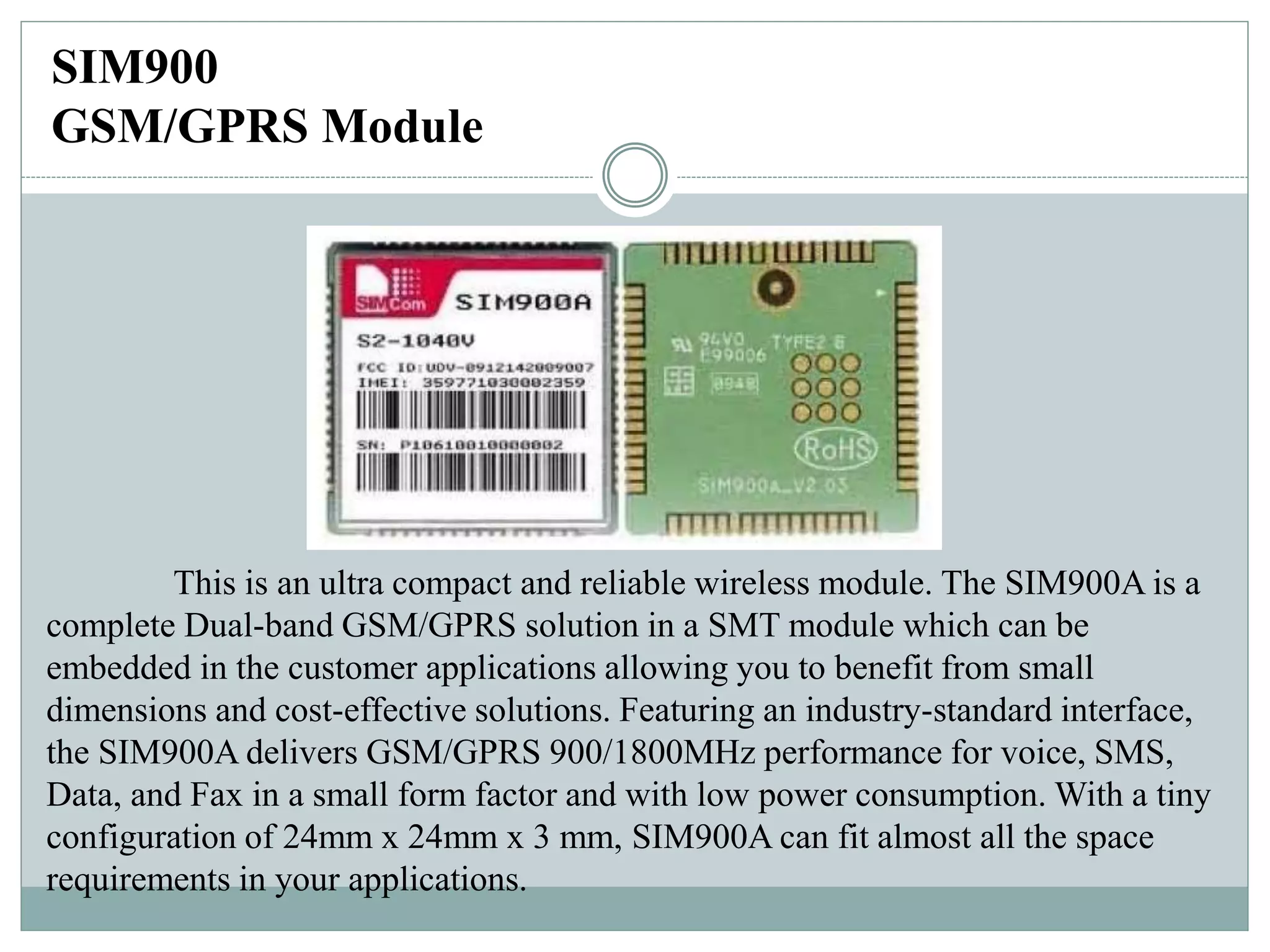 SIM900
GSM/GPRS Module
This is an ultra compact and reliable wireless module. The SIM900A is a
complete Dual-band GSM/GPRS solution in a SMT module which can be
embedded in the customer applications allowing you to benefit from small
dimensions and cost-effective solutions. Featuring an industry-standard interface,
the SIM900A delivers GSM/GPRS 900/1800MHz performance for voice, SMS,
Data, and Fax in a small form factor and with low power consumption. With a tiny
configuration of 24mm x 24mm x 3 mm, SIM900A can fit almost all the space
requirements in your applications.
 