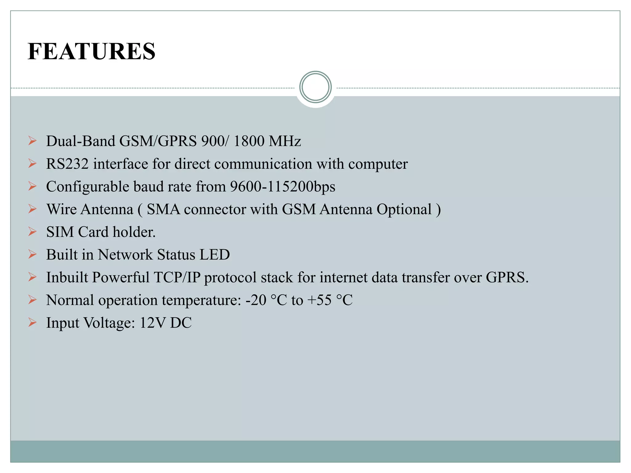 FEATURES
 Dual-Band GSM/GPRS 900/ 1800 MHz
 RS232 interface for direct communication with computer
 Configurable baud rate from 9600-115200bps
 Wire Antenna ( SMA connector with GSM Antenna Optional )
 SIM Card holder.
 Built in Network Status LED
 Inbuilt Powerful TCP/IP protocol stack for internet data transfer over GPRS.
 Normal operation temperature: -20 °C to +55 °C
 Input Voltage: 12V DC
 