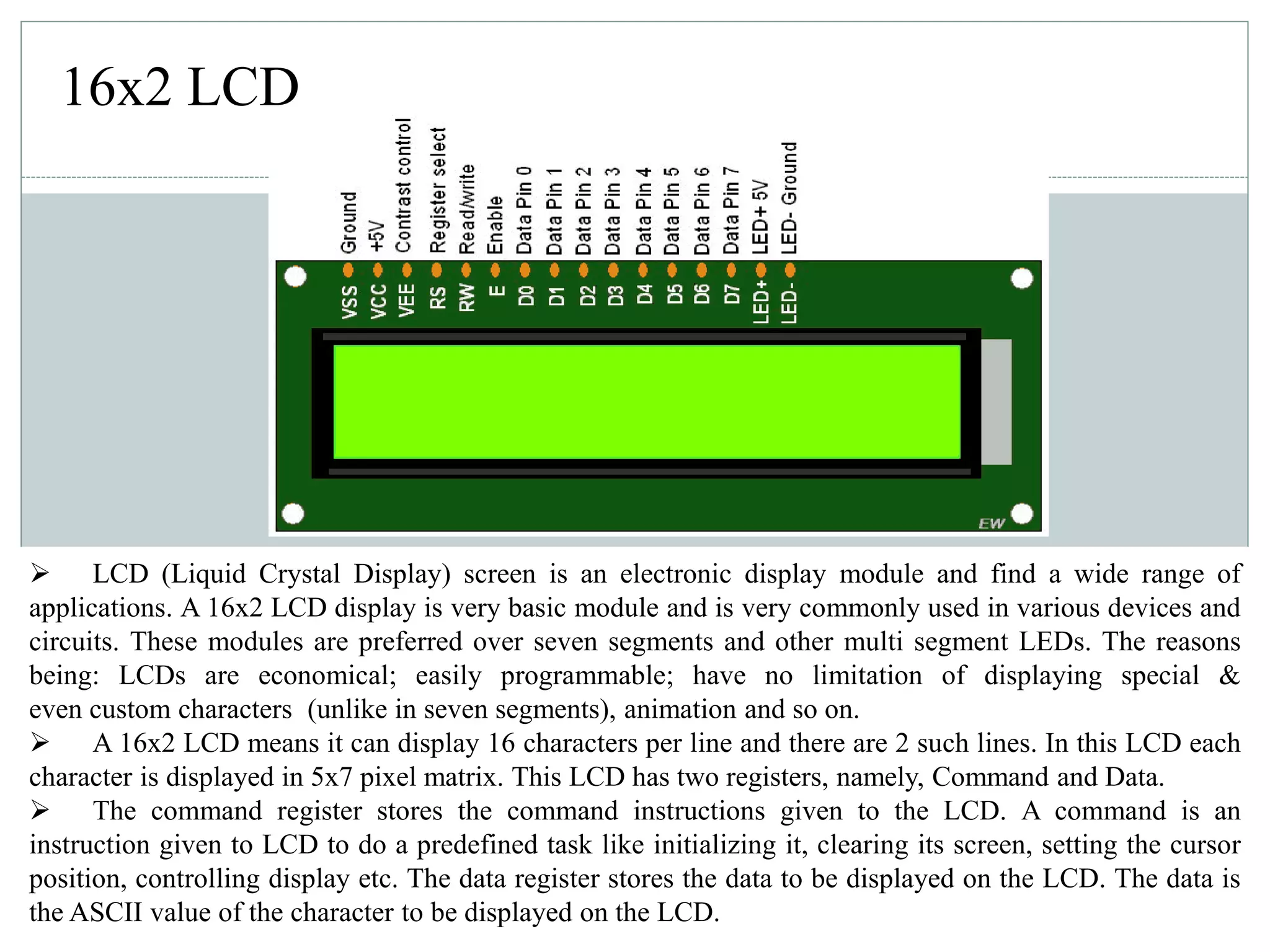 16x2 LCD
 LCD (Liquid Crystal Display) screen is an electronic display module and find a wide range of
applications. A 16x2 LCD display is very basic module and is very commonly used in various devices and
circuits. These modules are preferred over seven segments and other multi segment LEDs. The reasons
being: LCDs are economical; easily programmable; have no limitation of displaying special &
even custom characters (unlike in seven segments), animation and so on.
 A 16x2 LCD means it can display 16 characters per line and there are 2 such lines. In this LCD each
character is displayed in 5x7 pixel matrix. This LCD has two registers, namely, Command and Data.
 The command register stores the command instructions given to the LCD. A command is an
instruction given to LCD to do a predefined task like initializing it, clearing its screen, setting the cursor
position, controlling display etc. The data register stores the data to be displayed on the LCD. The data is
the ASCII value of the character to be displayed on the LCD.
 
