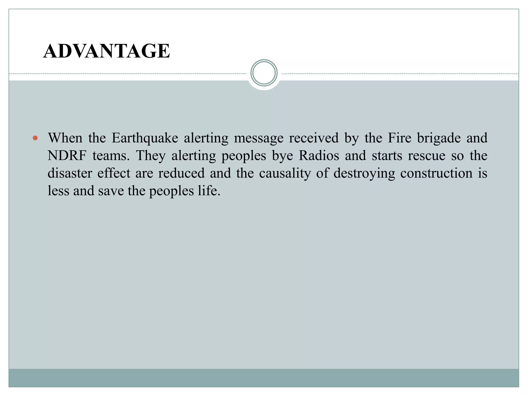 ADVANTAGE
 When the Earthquake alerting message received by the Fire brigade and
NDRF teams. They alerting peoples bye Radios and starts rescue so the
disaster effect are reduced and the causality of destroying construction is
less and save the peoples life.
 