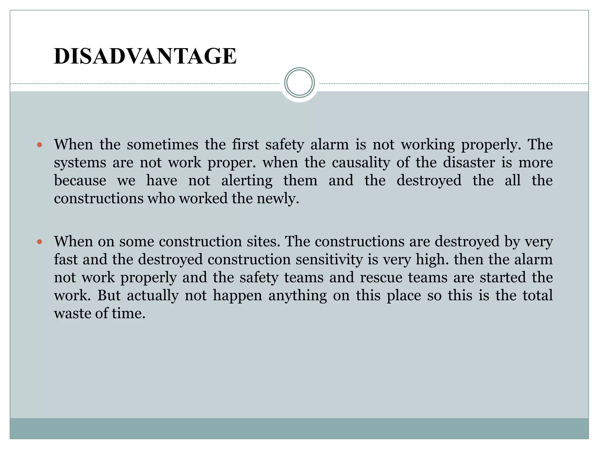 DISADVANTAGE
 When the sometimes the first safety alarm is not working properly. The
systems are not work proper. when the causality of the disaster is more
because we have not alerting them and the destroyed the all the
constructions who worked the newly.
 When on some construction sites. The constructions are destroyed by very
fast and the destroyed construction sensitivity is very high. then the alarm
not work properly and the safety teams and rescue teams are started the
work. But actually not happen anything on this place so this is the total
waste of time.
 