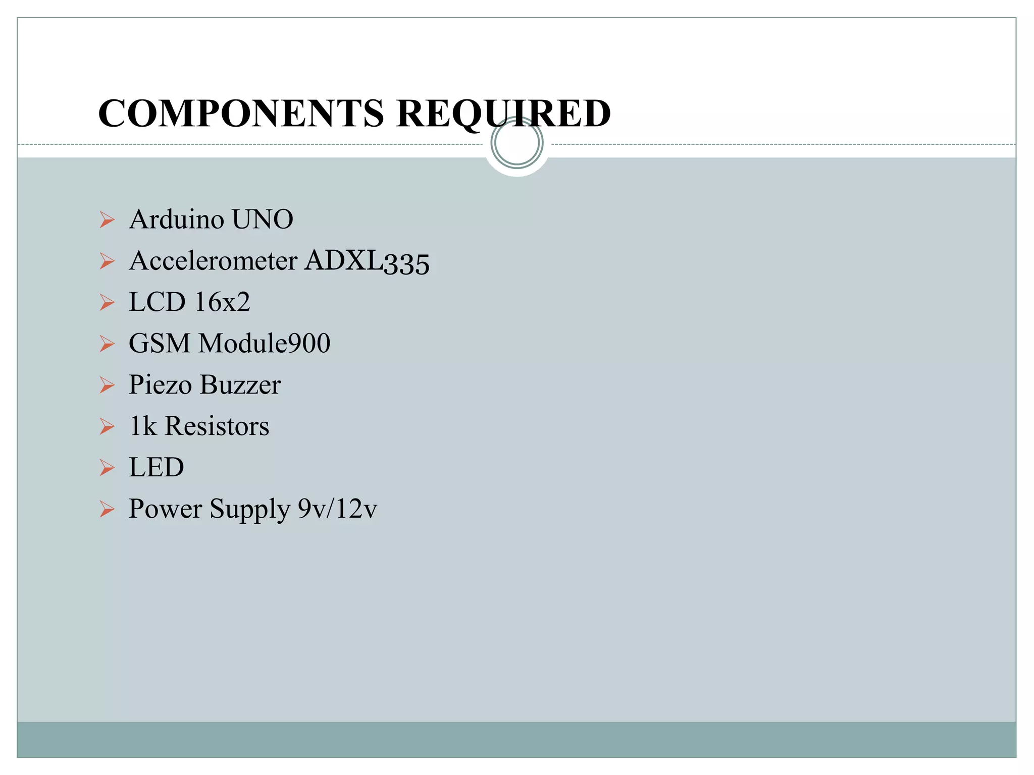 COMPONENTS REQUIRED
 Arduino UNO
 Accelerometer ADXL335
 LCD 16x2
 GSM Module900
 Piezo Buzzer
 1k Resistors
 LED
 Power Supply 9v/12v
 