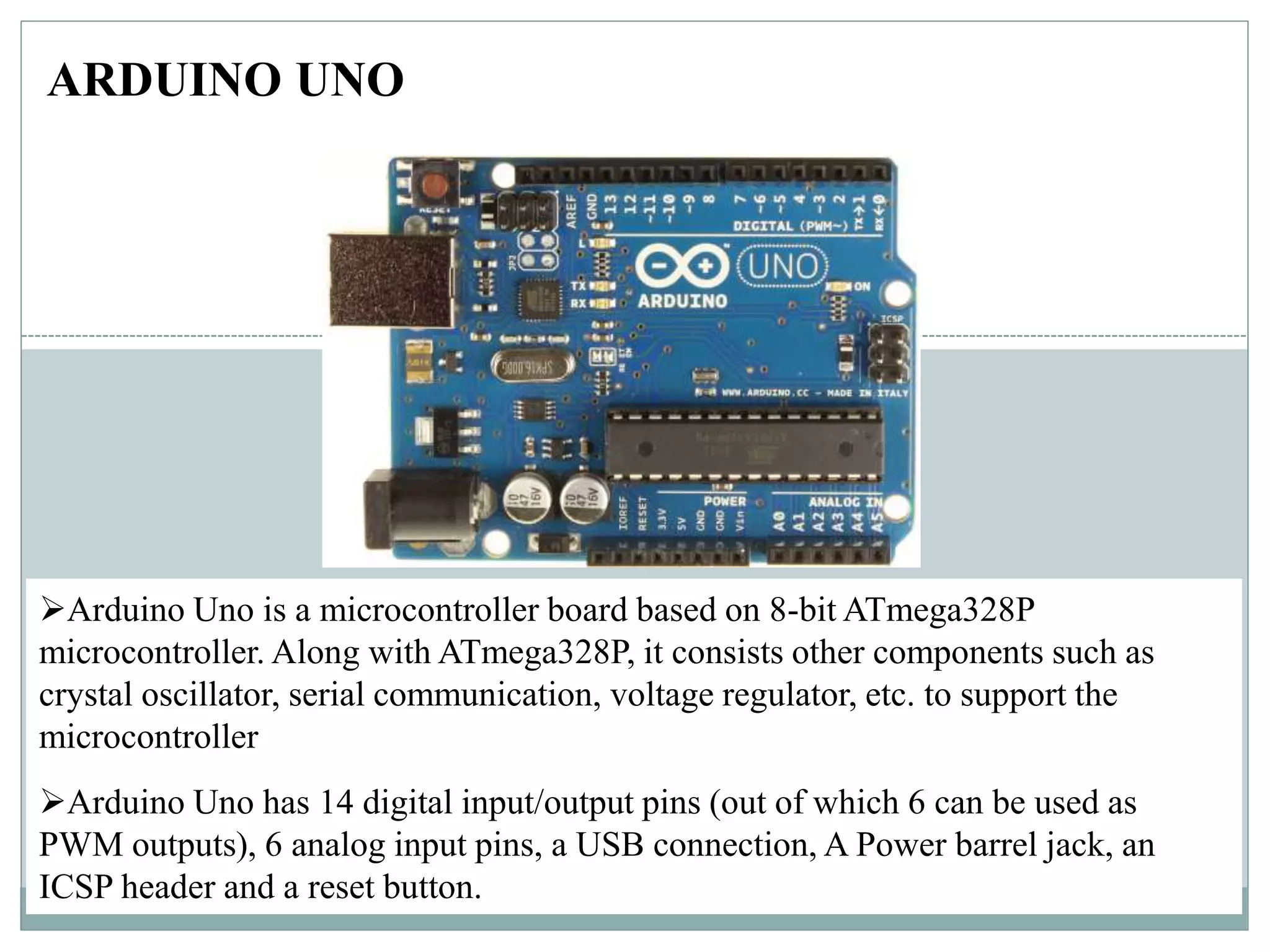 ARDUINO UNO
Arduino Uno is a microcontroller board based on 8-bit ATmega328P
microcontroller. Along with ATmega328P, it consists other components such as
crystal oscillator, serial communication, voltage regulator, etc. to support the
microcontroller
Arduino Uno has 14 digital input/output pins (out of which 6 can be used as
PWM outputs), 6 analog input pins, a USB connection, A Power barrel jack, an
ICSP header and a reset button.
 