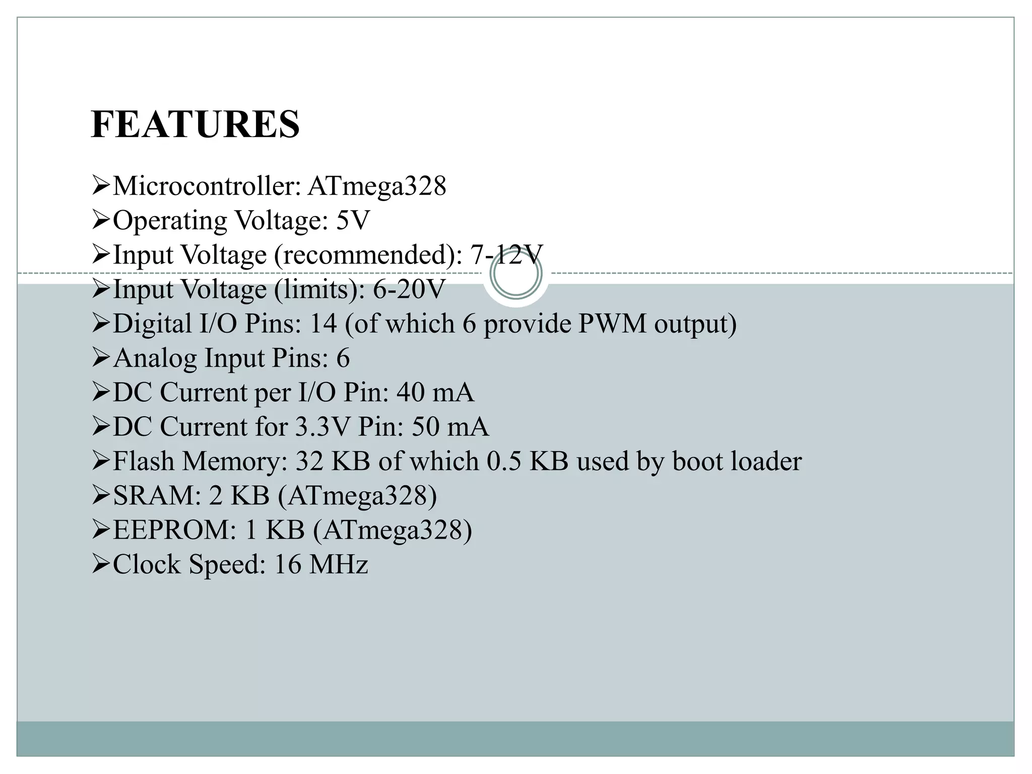 FEATURES
Microcontroller: ATmega328
Operating Voltage: 5V
Input Voltage (recommended): 7-12V
Input Voltage (limits): 6-20V
Digital I/O Pins: 14 (of which 6 provide PWM output)
Analog Input Pins: 6
DC Current per I/O Pin: 40 mA
DC Current for 3.3V Pin: 50 mA
Flash Memory: 32 KB of which 0.5 KB used by boot loader
SRAM: 2 KB (ATmega328)
EEPROM: 1 KB (ATmega328)
Clock Speed: 16 MHz
 