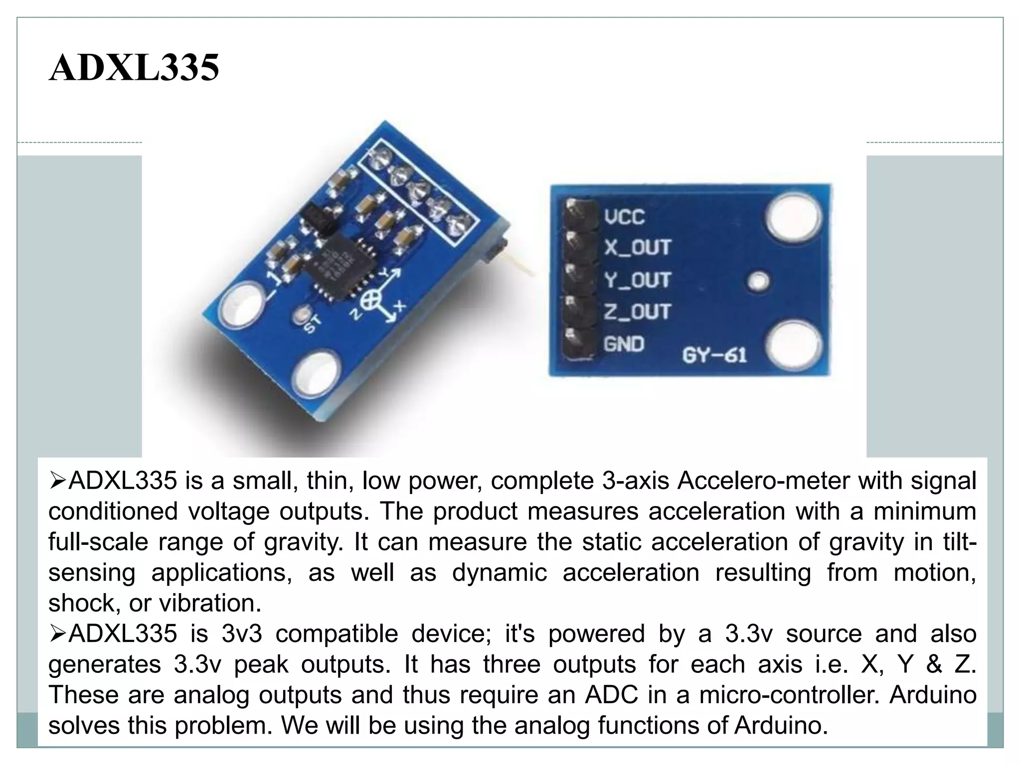 ADXL335 is a small, thin, low power, complete 3-axis Accelero-meter with signal
conditioned voltage outputs. The product measures acceleration with a minimum
full-scale range of gravity. It can measure the static acceleration of gravity in tilt-
sensing applications, as well as dynamic acceleration resulting from motion,
shock, or vibration.
ADXL335 is 3v3 compatible device; it's powered by a 3.3v source and also
generates 3.3v peak outputs. It has three outputs for each axis i.e. X, Y & Z.
These are analog outputs and thus require an ADC in a micro-controller. Arduino
solves this problem. We will be using the analog functions of Arduino.
ADXL335
 