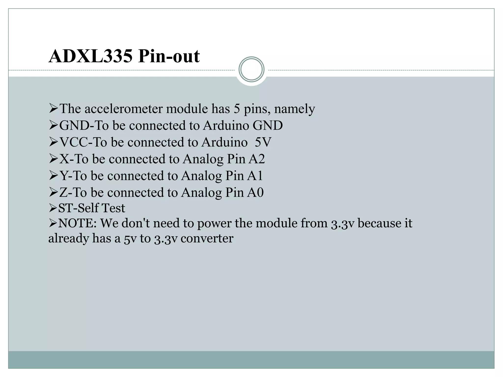 ADXL335 Pin-out
The accelerometer module has 5 pins, namely
GND-To be connected to Arduino GND
VCC-To be connected to Arduino 5V
X-To be connected to Analog Pin A2
Y-To be connected to Analog Pin A1
Z-To be connected to Analog Pin A0
ST-Self Test
NOTE: We don't need to power the module from 3.3v because it
already has a 5v to 3.3v converter
 