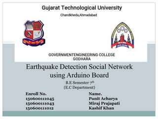 Earthquake Detection Social Network
using Arduino Board
B.E Semester 7th
(E.C Department)
Enroll No. Name.
150600111045 Punit Acharya
150600111043 Miraj Prajapati
150600111012 Kashif Khan
 