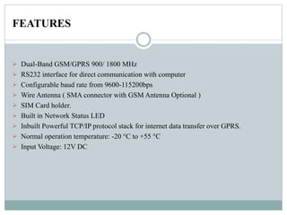 FEATURES
 Dual-Band GSM/GPRS 900/ 1800 MHz
 RS232 interface for direct communication with computer
 Configurable baud rate from 9600-115200bps
 Wire Antenna ( SMA connector with GSM Antenna Optional )
 SIM Card holder.
 Built in Network Status LED
 Inbuilt Powerful TCP/IP protocol stack for internet data transfer over GPRS.
 Normal operation temperature: -20 °C to +55 °C
 Input Voltage: 12V DC
 
