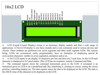 16x2 LCD
 LCD (Liquid Crystal Display) screen is an electronic display module and find a wide range of
applications. A 16x2 LCD display is very basic module and is very commonly used in various devices and
circuits. These modules are preferred over seven segments and other multi segment LEDs. The reasons
being: LCDs are economical; easily programmable; have no limitation of displaying special &
even custom characters (unlike in seven segments), animation and so on.
 A 16x2 LCD means it can display 16 characters per line and there are 2 such lines. In this LCD each
character is displayed in 5x7 pixel matrix. This LCD has two registers, namely, Command and Data.
 The command register stores the command instructions given to the LCD. A command is an
instruction given to LCD to do a predefined task like initializing it, clearing its screen, setting the cursor
position, controlling display etc. The data register stores the data to be displayed on the LCD. The data is
the ASCII value of the character to be displayed on the LCD.
 