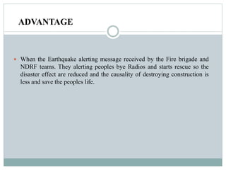 ADVANTAGE
 When the Earthquake alerting message received by the Fire brigade and
NDRF teams. They alerting peoples bye Radios and starts rescue so the
disaster effect are reduced and the causality of destroying construction is
less and save the peoples life.
 