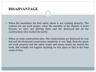 DISADVANTAGE
 When the sometimes the first safety alarm is not working properly. The
systems are not work proper. when the causality of the disaster is more
because we have not alerting them and the destroyed the all the
constructions who worked the newly.
 When on some construction sites. The constructions are destroyed by very
fast and the destroyed construction sensitivity is very high. then the alarm
not work properly and the safety teams and rescue teams are started the
work. But actually not happen anything on this place so this is the total
waste of time.
 