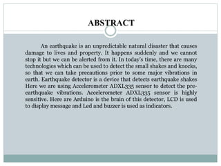 ABSTRACT
An earthquake is an unpredictable natural disaster that causes
damage to lives and property. It happens suddenly and we cannot
stop it but we can be alerted from it. In today’s time, there are many
technologies which can be used to detect the small shakes and knocks,
so that we can take precautions prior to some major vibrations in
earth. Earthquake detector is a device that detects earthquake shakes
Here we are using Accelerometer ADXL335 sensor to detect the pre-
earthquake vibrations. Accelerometer ADXL335 sensor is highly
sensitive. Here are Arduino is the brain of this detector, LCD is used
to display message and Led and buzzer is used as indicators.
 