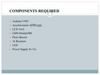 COMPONENTS REQUIRED
 Arduino UNO
 Accelerometer ADXL335
 LCD 16x2
 GSM Module900
 Piezo Buzzer
 1k Resistors
 LED
 Power Supply 9v/12v
 