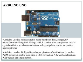 ARDUINO UNO
Arduino Uno is a microcontroller board based on 8-bit ATmega328P
microcontroller. Along with ATmega328P, it consists other components such as
crystal oscillator, serial communication, voltage regulator, etc. to support the
microcontroller
Arduino Uno has 14 digital input/output pins (out of which 6 can be used as
PWM outputs), 6 analog input pins, a USB connection, A Power barrel jack, an
ICSP header and a reset button.
 