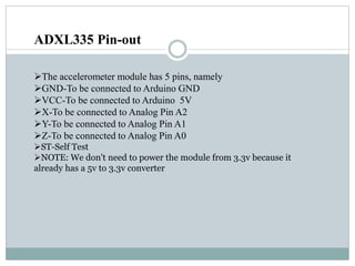ADXL335 Pin-out
The accelerometer module has 5 pins, namely
GND-To be connected to Arduino GND
VCC-To be connected to Arduino 5V
X-To be connected to Analog Pin A2
Y-To be connected to Analog Pin A1
Z-To be connected to Analog Pin A0
ST-Self Test
NOTE: We don't need to power the module from 3.3v because it
already has a 5v to 3.3v converter
 