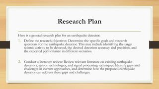 Research Plan
Here is a general research plan for an earthquake detector:
1. Define the research objectives: Determine the specific goals and research
questions for the earthquake detector. This may include identifying the target
seismic activity to be detected, the desired detection accuracy and precision, and
the expected performance in different scenarios.
2. Conduct a literature review: Review relevant literature on existing earthquake
detectors, sensor technologies, and signal processing techniques. Identify gaps and
challenges in current approaches, and determine how the proposed earthquake
detector can address these gaps and challenges.
 