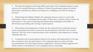 3. Prototype development and testing: Build a prototype of the earthquake detector system
and test it in controlled laboratory conditions. Evaluate its performance against the desired
performance specifications, identify any limitations or challenges, and refine the design as
necessary.
4. Field testing and validation: Deploy the earthquake detector system in a real-world
environment, such as an earthquake-prone region. Collect data on seismic activity, evaluate the
performance of the system in detecting and characterizing earthquakes, and validate its
effectiveness in providing early warning or rapid response.
5. Data analysis and interpretation: Analyze the data collected by the earthquake detector
system, and interpret the results to answer the research questions and achieve the research
objectives. This may involve statistical analysis, data visualization, and comparison to existing
earthquake data sets.
6. Conclusions and recommendations: Based on the analysis and interpretation of the data,
draw conclusions about the performance of the earthquake detector system and make
recommendations for future improvements or applications. This may include suggestions for
further research or development of the earthquake detector technology.
 