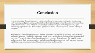 Conclusion
In conclusion, earthquake detectors play a critical role in improving earthquake monitoring,
early warning, and preparedness, ultimately reducing the impact of earthquakes on human lives
and infrastructure. These detectors use a variety of technologies, including sensors, signal
processing algorithms, and data analysis systems, to detect and characterize seismic activity in
real-time.
The benefits of earthquake detectors include improved earthquake monitoring, early warning
and rapid response capabilities, increased public safety, and improved disaster preparedness and
response. The application of earthquake detectors can vary depending on the specific goals
and context of their implementation, including earthquake monitoring, early warning systems,
rapid response systems, structural health monitoring, and research.
 