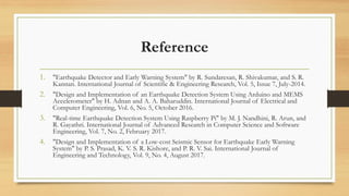 Reference
1. "Earthquake Detector and Early Warning System" by R. Sundaresan, R. Shivakumar, and S. R.
Kannan. International Journal of Scientific & Engineering Research, Vol. 5, Issue 7, July-2014.
2. "Design and Implementation of an Earthquake Detection System Using Arduino and MEMS
Accelerometer" by H. Adnan and A. A. Baharuddin. International Journal of Electrical and
Computer Engineering, Vol. 6, No. 5, October 2016.
3. "Real-time Earthquake Detection System Using Raspberry Pi" by M. J. Nandhini, R. Arun, and
R. Gayathri. International Journal of Advanced Research in Computer Science and Software
Engineering, Vol. 7, No. 2, February 2017.
4. "Design and Implementation of a Low-cost Seismic Sensor for Earthquake Early Warning
System" by P. S. Prasad, K. V. S. R. Kishore, and P. R. V. Sai. International Journal of
Engineering and Technology, Vol. 9, No. 4, August 2017.
 