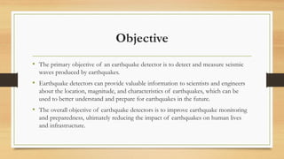 Objective
• The primary objective of an earthquake detector is to detect and measure seismic
waves produced by earthquakes.
• Earthquake detectors can provide valuable information to scientists and engineers
about the location, magnitude, and characteristics of earthquakes, which can be
used to better understand and prepare for earthquakes in the future.
• The overall objective of earthquake detectors is to improve earthquake monitoring
and preparedness, ultimately reducing the impact of earthquakes on human lives
and infrastructure.
 
