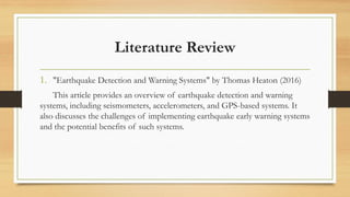 Literature Review
1. "Earthquake Detection and Warning Systems" by Thomas Heaton (2016)
This article provides an overview of earthquake detection and warning
systems, including seismometers, accelerometers, and GPS-based systems. It
also discusses the challenges of implementing earthquake early warning systems
and the potential benefits of such systems.
 