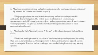 2. "Real-time seismic monitoring and early warning system for earthquake disaster mitigation"
by Mehmet Ali Yildirim and Adem Koc (2019)
This paper presents a real-time seismic monitoring and early warning system for
earthquake disaster mitigation. The system uses a combination of seismometers,
accelerometers, and GPS-based systems to detect and measure seismic waves. It also includes a
warning system that can provide alerts to individuals through mobile devices or other
communication channels.
3. "Earthquake Early Warning Systems: A Review" by Jörn Lauterjung and Stefanie Reese
(2020)
This review article provides an overview of earthquake early warning systems, including
their history, current status, and future prospects. It discusses the different types of sensors
used in earthquake detection and the challenges associated with implementing early warning
systems.
 