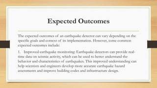 Expected Outcomes
The expected outcomes of an earthquake detector can vary depending on the
specific goals and context of its implementation. However, some common
expected outcomes include:
1. Improved earthquake monitoring: Earthquake detectors can provide real-
time data on seismic activity, which can be used to better understand the
behavior and characteristics of earthquakes. This improved understanding can
help scientists and engineers develop more accurate earthquake hazard
assessments and improve building codes and infrastructure design.
 